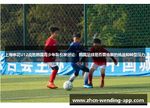 上海申花U12战胜韩国青少年队引发讨论：韩国足球是否面临新的挑战和转型压力