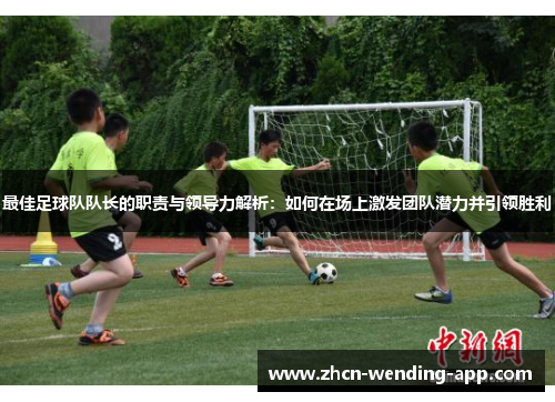 最佳足球队队长的职责与领导力解析：如何在场上激发团队潜力并引领胜利