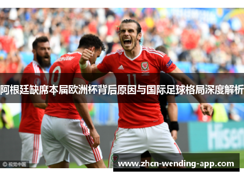 阿根廷缺席本届欧洲杯背后原因与国际足球格局深度解析